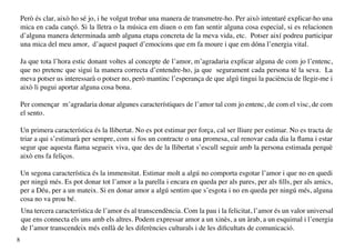 Però és clar, això ho sé jo, i he volgut trobar una manera de transmetre-ho. Per això intentaré explicar-ho una
    mica en cada cançó. Si la lletra o la música em diuen o em fan sentir alguna cosa especial, si es relacionen
    d’alguna manera determinada amb alguna etapa concreta de la meva vida, etc. Potser així podreu participar
    una mica del meu amor, d’aquest paquet d’emocions que em fa moure i que em dóna l’energia vital.

    Ja que tota l’hora estic donant voltes al concepte de l’amor, m’agradaria explicar alguna de com jo l’entenc,
    que no pretenc que sigui la manera correcta d’entendre-ho, ja que segurament cada persona té la seva. La
    meva potser us interessarà o potser no, però mantinc l’esperança de que algú tingui la paciència de llegir-me i
    això li pugui aportar alguna cosa bona.

    Per començar m’agradaria donar algunes característiques de l’amor tal com jo entenc, de com el visc, de com
    el sento.

    Un primera característica és la llibertat. No es pot estimar per força, cal ser lliure per estimar. No es tracta de
    triar a qui s’estimarà per sempre, com si fos un contracte o una promesa, cal renovar cada dia la flama i estar
    segur que aquesta flama segueix viva, que des de la llibertat s’escull seguir amb la persona estimada perquè
    això ens fa feliços.

    Un segona característica és la immensitat. Estimar molt a algú no comporta esgotar l’amor i que no en quedi
    per ningú més. Es pot donar tot l’amor a la parella i encara en queda per als pares, per als fills, per als amics,
    per a Déu, per a un mateix. Si en donar amor a algú sentim que s’esgota i no en queda per ningú més, alguna
    cosa no va prou bé.
    Una tercera característica de l’amor és al transcendència. Com la pau i la felicitat, l’amor és un valor universal
    que ens connecta els uns amb els altres. Podem expressar amor a un xinès, a un àrab, a un esquimal i l’energia
    de l’amor transcendeix més enllà de les diferències culturals i de les dificultats de comunicació.
8
 