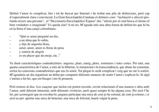 Definir l’amor és complicat, fins i tot he buscat per Internet i he trobat una pila de definicions, però cap
d’especialment clara i convincent. La Gran Enciclopèdia Catalana el defineix com: “inclinació o afecció pro-
funda envers una persona”, el “Diccionario Enciclopédico Espasa” diu: “afecto por el cual busca el ánimo el
bien verdadero o imaginado” Us queda clar? A mi no. M’agrada més una altra forma de definir-ho que hi ha
en la lletra d’una cançó colombiana:

-      “Qué es amor pregunté un dia,
-      a un alma que lo sabía,
-      y dijo de angustia llena,
-      amor, amor, amor es llorar de pena
-      y sonreir de alegría
-      es un placer que da enojo, etc..”

Va dient característiques contradictòries: angoixa, plaer, enuig, plors, somriures i totes certes. Per tant, una
quarta característica de l’amor, a més de la llibertat, la immensitat i la transcendència, que abans he comentat,
seríen les emocions contradictòries que ens fa sentir. Tot plegat és molt complicat i veig que no me’n sortiré.
M’agradaria un dia organitzar un debat per compartir diferents maneres de sentir l’amor i explicar-lo. Si algú
s’anima a fer-ho, que em busqui i ens hi posarem.

Però tornem al disc. Les cançons que inclou em porten records, sovint relacionats d’una manera o altra amb
l’amor, amb diferent intensitat, amb diferents vivències, però quasi sempre hi ha alguna cosa. Per això l’he
fet, per aconseguir que en escoltar-lo, pugueu participar una mica de com jo he estimat, de com jo estimo, i si
això us pot aportar una mica de benestar, una mica de felicitat, haurà valgut la pena.

                                                                                                                    9
 