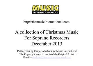 http://themusicinternational.com 

A collection of Christmas Music 
For Soprano Recorders 
December 2013 
Put together by Casper Abraham for Music International 
The Copyright in each case is of the Original Artiste 
Email – thedean@themusicinternational.com

 