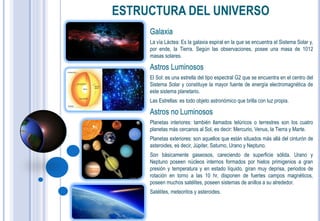 ESTRUCTURA DEL UNIVERSO
     Galaxia
     La vía Láctea: Es la galaxia espiral en la que se encuentra el Sistema Solar y,
     por ende, la Tierra. Según las observaciones, posee una masa de 1012
     masas solares.

     Astros Luminosos
     El Sol: es una estrella del tipo espectral G2 que se encuentra en el centro del
     Sistema Solar y constituye la mayor fuente de energía electromagnética de
     este sistema planetario.
     Las Estrellas: es todo objeto astronómico que brilla con luz propia.

     Astros no Luminosos
     Planetas interiores: también llamados telúricos o terrestres son los cuatro
     planetas más cercanos al Sol, es decir: Mercurio, Venus, la Tierra y Marte.
     Planetas exteriores: son aquellos que están situados más allá del cinturón de
     asteroides, es decir, Júpiter, Saturno, Urano y Neptuno.
     Son básicamente gaseosos, careciendo de superficie sólida. Urano y
     Neptuno poseen núcleos internos formados por hielos primigenios a gran
     presión y temperatura y en estado líquido, giran muy deprisa, periodos de
     rotación en torno a las 10 hr, disponen de fuertes campos magnéticos,
     poseen muchos satélites, poseen sistemas de anillos a su alrededor.
     Satélites, meteoritos y asteroides.
 
