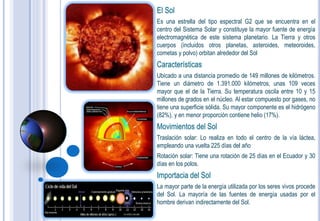 El Sol
Es una estrella del tipo espectral G2 que se encuentra en el
centro del Sistema Solar y constituye la mayor fuente de energía
electromagnética de este sistema planetario. La Tierra y otros
cuerpos (incluidos otros planetas, asteroides, meteoroides,
cometas y polvo) orbitan alrededor del Sol
Características
Ubicado a una distancia promedio de 149 millones de kilómetros.
Tiene un diámetro de 1.391.000 kilómetros, unas 109 veces
mayor que el de la Tierra. Su temperatura oscila entre 10 y 15
millones de grados en el núcleo. Al estar compuesto por gases, no
tiene una superficie sólida. Su mayor componente es el hidrógeno
(82%), y en menor proporción contiene helio (17%).
Movimientos del Sol
Traslación solar: Lo realiza en todo el centro de la vía láctea,
empleando una vuelta 225 días del año
Rotación solar: Tiene una rotación de 25 días en el Ecuador y 30
días en los polos.
Importacia del Sol
La mayor parte de la energía utilizada por los seres vivos procede
del Sol. La mayoría de las fuentes de energía usadas por el
hombre derivan indirectamente del Sol.
 