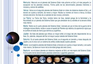 Mercurio: Mercurio es el planeta del Sistema Solar más próximo al Sol y el más pequeño (a
excepción de los planetas enanos). Forma parte de los denominados planetas interiores o
rocosos y carece de satélites.
Venus: Venus es el segundo planeta del Sistema Solar en orden de distancia desde el Sol, y el
tercero en cuanto a tamaño, de menor a mayor. Recibe su nombre en honor a Venus, la diosa
romana del amor. Se trata de un planeta de tipo rocoso y terrestre.
La Tierra: La Tierra (de Terra, nombre latino de Gea, deidad griega de la feminidad y la
fecundidad) es un planeta del Sistema Solar que gira alrededor de su estrella en la tercera órbita
más interna.
Marte: Marte es el cuarto planeta del Sistema Solar. Llamado así por el dios de la guerra de la
mitología romana Marte, recibe a veces el apodo de Planeta rojo debido a la apariencia rojiza que
le confiere el óxido de hierro que domina su superficie.
Júpiter: Se trata del planeta que ofrece un mayor brillo a lo largo del año dependiendo de su
fase. Es, además, después del Sol, el mayor cuerpo celeste del Sistema Solar.
Saturno: Es el sexto planeta del Sistema Solar, es el segundo en tamaño y masa después de
Júpiter y es el único con un sistema de anillos visible desde nuestro planeta.
Urano: es el séptimo planeta del Sistema Solar, el tercero en cuanto a mayor tamaño, y el cuarto
más masivo. Se llama en honor de la divinidad griega del cielo Urano.
Neptuno: es el octavo planeta en distancia respecto al Sol y el más lejano del Sistema Solar.
Forma parte de los denominados planetas exteriores o gigantes gaseosos
 