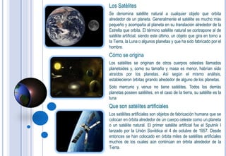 Los Satélites
Se denomina satélite natural a cualquier objeto que orbita
alrededor de un planeta. Generalmente el satélite es mucho más
pequeño y acompaña al planeta en su translación alrededor de la
Estrella que orbita. El término satélite natural se contrapone al de
satélite artificial, siendo este último, un objeto que gira en torno a
la Tierra, la Luna o algunos planetas y que ha sido fabricado por el
hombre.
Cómo se origina
Los satélites se originan de otros cuerpos celestes llamados
planetoides y, como su tamaño y masa es menor, habrían sido
atraídos por los planetas. Así según el mismo análisis,
establecieron órbitas girando alrededor de alguno de los planetas.
Solo mercurio y venus no tiene satélites. Todos los demás
planetas poseen satélites, en el caso de la tierra, su satélite es la
luna
Que son satélites artificiales
Los satélites artificiales son objetos de fabricación humana que se
colocan en órbita alrededor de un cuerpo celeste como un planeta
o un satélite natural. El primer satélite artificial fue el Sputnik I
lanzado por la Unión Soviética el 4 de octubre de 1957. Desde
entonces se han colocado en órbita miles de satélites artificiales
muchos de los cuales aún continúan en órbita alrededor de la
Tierra.
 
