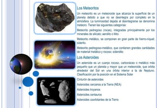 Los Meteoritos
Un meteorito es un meteoroide que alcanza la superficie de un
planeta debido a que no se desintegra por completo en la
atmósfera. La luminosidad dejada al desintegrarse se denomina
meteoro. Tienen las siguientes categorías:
Meteorito pedregoso (rocas), integradas principalmente por los
minerales de silicato; aerolito o litito.
Meteorito metálico, se componen en gran parte de hierro-níquel;
siderito.
Meteorito pedregoso-metálico, que contienen grandes cantidades
de material metálico y rocoso; siderolito
Los Asteroides
Un asteroide es un cuerpo rocoso, carbonáceo o metálico más
pequeño que un planeta y mayor que un meteoroide, que orbita
alrededor del Sol en una órbita interior a la de Neptuno.
Clasificación por la posición en el Sistema Solar
Cinturón de asteroides
Asteroides cercanos a la Tierra (NEA)
Asteroides troyanos
Asteroides centauros
Asteroides coorbitantes de la Tierra
 