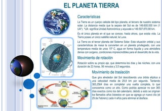 EL PLANETA TIERRA
    Características
    La Tierra es un cuerpo celeste del tipo planeta, el tercero de nuestro sistema
    solar. La distancia media que la separa del Sol es de 149.600.000 km (1
    UA*). *UA: significa Unidad Astronómica y equivale a 149.597.870,66 km.
    Es el único planeta en el que se conoce, hasta ahora, que exista vida. La
    Tierra posee un único satélite natural, la Luna.
    La Tierra es el tercer planeta del Sistema Solar. Esta situación orbital y sus
    características de masa la convierten en un planeta privilegiado, con una
    temperatura media de unos 15º C, agua en forma líquida y una atmósfera
    densa con oxígeno, condiciones imprescindibles para el desarrollo de la vida.

    Movimiento de rotación
    Rotación sobre su propio eje, que determina los días y las noches, con una
    duración de 23 horas, 56 minutos y 3,5 segundos.

                 Movimiento de traslación
                 Que gira alrededor del Sol describiendo una órbita elíptica a
                 una velocidad media de 29,8 km por segundo. Tardando
                 365,2564 días en completar una vuelta completa, lo que
                 conocemos como un año. Como podrás apreciar no son 365
                 días exactos como los del calendario, debido a esto se originan
                 los llamados años bisiestos en que se agrega un nuevo día (el
                 29 de Febrero) cada 4 años para eliminar el desface.
 
