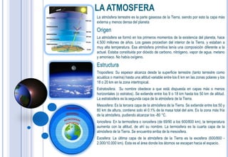 LA ATMOSFERA
La atmósfera terrestre es la parte gaseosa de la Tierra, siendo por esto la capa más
externa y menos densa del planeta

Origen
La atmósfera se formó en los primeros momentos de la existencia del planeta, hace
4.500 millones de años. Los gases procedían del interior de la Tierra, y estaban a
muy alta temperatura. Esa atmósfera primitiva tenía una composición diferente a la
actual. Estaba constituida por dióxido de carbono, nitrógeno, vapor de agua, metano
y amoniaco. No había oxígeno.

Estructura
Troposfera: Su espesor alcanza desde la superficie terrestre (tanto terrestre como
acuática o marina) hasta una altitud variable entre los 6 km en las zonas polares y los
18 o 20 km en la zona intertropical.
Estratosfera: Su nombre obedece a que está dispuesta en capas más o menos
horizontales (o estratos). Se extiende entre los 9 o 18 km hasta los 50 km de altitud.
La estratosfera es la segunda capa de la atmósfera de la Tierra.
Mesosfera: Es la tercera capa de la atmósfera de la Tierra. Se extiende entre los 50 y
80 km de altura, contiene solo el 0.1% de la masa total del aire. Es la zona más fría
de la atmósfera, pudiendo alcanzar los -80 °C.
Ionosfera: En la termosfera o ionosfera (de 69/90 a los 600/800 km), la temperatura
aumenta con la altitud, de ahí su nombre. La termosfera es la cuarta capa de la
atmósfera de la Tierra. Se encuentra arriba de la mesosfera.
Exosfera: La última capa de la atmósfera de la Tierra es la exosfera (600/800 -
2.000/10.000 km). Esta es el área donde los átomos se escapan hacia el espacio.
 