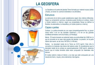 LA GEOSFERA
    La Geosfera es la parte del planeta Tierra formada por material rocoso (sólido
    o fluido), sin tener en cuenta la hidrósfera ni la atmósfera.

    Estructura
    La estructura de la tierra puede establecerse según dos criterios diferentes.
    Según su composición química, el planeta puede dividirse en corteza, manto
    y núcleo (externo e interno); según sus propiedades físicas se definen la
    litosfera, la astenosfera, la mesosfera y el núcleo (externo e interno).

    Capas o partes
    Corteza: La corteza terrestre es una capa comparativamente fina; su grosor
    oscila entre 3 km en las dorsales oceánicas y 70 km en las grandes
    cordilleras terrestres como los Andes y el Himalaya.
    Manto: El manto terrestre se extiende hasta una profundidad de 2.890 km, lo
    que le convierte en la capa más grande del planeta. La presión, en la parte
    inferior del manto, es de unos 140 GPa (1,4 M atm).
    Núcleo: La densidad media de la Tierra es 5.515 kg/m3. Esta cifra lo
    convierte en el planeta más denso del sistema solar. Si consideramos que la
    densidad media de la corteza es aproximadamente 3.000 kg/m3, debemos
    asumir que el núcleo terrestre debe estar compuesto de materiales más
    densos.
    El núcleo externo rodea al interno y se cree que está compuesto por una
    mezcla de hierro, níquel y otros elementos más ligeros.
 