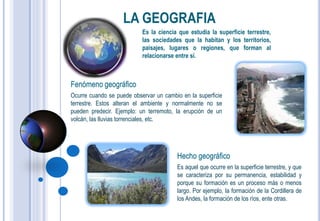 LA GEOGRAFIA
                           Es la ciencia que estudia la superficie terrestre,
                           las sociedades que la habitan y los territorios,
                           paisajes, lugares o regiones, que forman al
                           relacionarse entre sí.



Fenómeno geográfico
Ocurre cuando se puede observar un cambio en la superficie
terrestre. Estos alteran el ambiente y normalmente no se
pueden predecir. Ejemplo: un terremoto, la erupción de un
volcán, las lluvias torrenciales, etc.




                                        Hecho geográfico
                                        Es aquel que ocurre en la superficie terrestre, y que
                                        se caracteriza por su permanencia, estabilidad y
                                        porque su formación es un proceso más o menos
                                        largo. Por ejemplo, la formación de la Cordillera de
                                        los Andes, la formación de los ríos, ente otras.
 