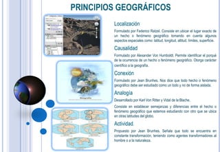 PRINCIPIOS GEOGRÁFICOS
         Localización
         Formulado por Federico Ratzel. Consiste en ubicar el lugar exacto de
         un hecho o fenómeno geográfico tomando en cuenta algunos
         aspectos espaciales como: latitud, longitud, altitud, límites, superficie.

         Causalidad
         Formulado por Alexander Von Humboldt. Permite identificar el porqué
         de la ocurrencia de un hecho o fenómeno geográfico. Otorga carácter
         científico a la geografía.

         Conexión
         Formulado por Jean Brunhes. Nos dice que todo hecho o fenómeno
         geográfico debe ser estudiado como un todo y no de forma aislada.

         Analogía
         Desarrollado por Karl Von Ritter y Vidal de la Blache.
         Consiste en establecer semejanzas y diferencias entre el hecho o
         fenómeno geográfico que estemos estudiando con otro que se ubica
         en otras latitudes del globo.

         Actividad.
         Propuesto por Jean Brunhes. Señala que todo se encuentra en
         constante transformación, teniendo como agentes transformadores al
         hombre o a la naturaleza.
 