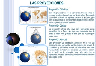 LAS PROYECCIONES
         Proyección Cilíndrica
         Con esta proyección se puede representar al mundo entero en
         un mapa sin distorsionar el contorno de los países. Representa
         con mayor exactitud las regiones cercanas al Ecuador, pero
         tiene la desventaja de aumentar considerablemente el tamaño
         de las regiones cercanas a los polos
         Proyección Cónica
         La proyección cónica sólo sirve para representar zonas
         específicas de la Tierra. No sirve para representar toda la
         Tierra o partes muy grandes de ella, pero es muy útil para
         trazar rutas.
         Proyección Azimutal
         Esta proyección fue creada por Lambert en 1772, y se usa
         típicamente para representar grandes regiones del tamaño de
         continentes y hemisferios. Carece de perspectiva. Las áreas
         representadas coinciden con las reales. La distorsión es cero
         en el centro de la proyección para cada plano que se
         represente, pero esta distorsión aumenta redialmente conforme
         se aleja del centro
 