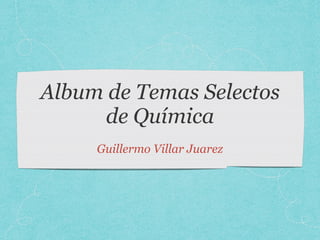 Album de Temas Selectos
de Química
Guillermo Villar Juarez
 