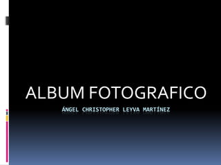 ALBUM FOTOGRAFICO
   ÁNGEL CHRISTOPHER LEYVA MARTÍNEZ
 