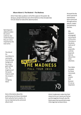 Album Advert 1: The Weeknd – The Madness
Artist’sface takesupabout a 1/3 of the space on the poster.By
doingso,people thathave seenof himbefore orthat alreadyknow
himare drawnto lookat the advertisement.
The title of
his
tour/albumis
contrasted
fromthe dark
background
by usinga
gold-yellow
font.The
brightnessof
the words
helpstocatch
the viewer’s
eye,
intriguing
them.
Extra informationaboutthe
performancesforthose interested:
that’swhythe fontissmaller,it’s
not as importantasthe artistand
albumitself.
Tour dates
included,
for those
interested,
again
smaller
font
because
it’snot as
important.
Mix
between
photograph
and artwork
of the artist.
The holesin
the photo
lookout of
place,
especially
withthe
blackleft
behind,
obscurities
draw
attention.
Special guests
addedto widen
the artist’s
audience,but
smallerbecause
theyare notas
importantas the
mainartist.
Artist’strademark,makesfansfeel
closerto himas it seemsasif he has
put thistogetherhimself,alsofills
blankspace that wouldlookempty
if the logohad not beenthere.
Art workfitsthe
artist’spersonal
style thathas
beencontinued
throughvarious
albums,makes
himfamiliarto
the fans.
 