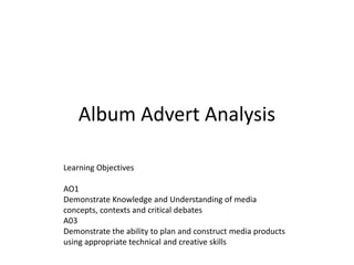 Album Advert Analysis Learning Objectives AO1 Demonstrate Knowledge and Understanding of media concepts, contexts and critical debates A03 Demonstrate the ability to plan and construct media products using appropriate technical and creative skills 