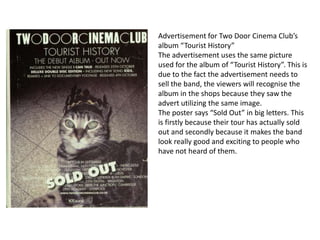 Advertisement for Two Door Cinema Club’s
album “Tourist History”
The advertisement uses the same picture
used for the album of “Tourist History”. This is
due to the fact the advertisement needs to
sell the band, the viewers will recognise the
album in the shops because they saw the
advert utilizing the same image.
The poster says “Sold Out” in big letters. This
is firstly because their tour has actually sold
out and secondly because it makes the band
look really good and exciting to people who
have not heard of them.
 