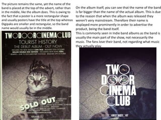 The picture remains the same, yet the name of the
band is placed at the top of the advert, rather than    On the album itself, you can see that the name of the band
in the middle, like the album does. This is owing to    is far bigger than the name of the actual album. This is due
the fact that a poster is a more rectangular shape      to the reason that when the album was released they
and usually posters have the title at the top whereas   weren’t very mainstream. Therefore their name is
Digipaks are smaller and rectangular, so the band       displayed more prominently in order to advertise the
name would usually be in the middle.                    product, being the band itself.
                                                        This is commonly seen in Indie band albums as the band is
                                                        usually the main part of the show, not necessarily the
                                                        music. The fans love their band, not regarding what music
                                                        they actually play.
 