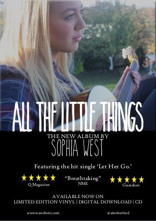 All the littlethings
tHE NEW ALBUM BY

Sophia West

Featuring the hit single ‘Let Her Go.’
“Breathtaking”
Q Magazine

NME

The Guardian

available now on
limited edition vinyl | digital download | CD
wwww.awebsite.com 	

@atwitterfeed

 