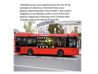 I decided to use a bus advertisement for one of my
examples of adverts as i feel that these are a
popular advertising tool is the market, I also used Q
magazine as an example as this is one of the most
popular magazines in the pop music industry who
undergo reviews for albums frequently.
 