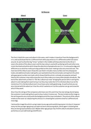 Ed Sheeran
Advert Cover
The font inboththe coverand advertisthe same,and it makesitstandout fromthe backgroundit
isin,and couldshowthat he is differentfromotherpopartistsas itis differenttootherCD covers
around.As well asthatthe big “times”symbol inthe middle will draw attentiontothe CD as it
coversthe whole of the albumcover and the two colours usedwith symbol gowitheachothervery
nicely like blackandwhite which drawthe attentionof people whosee itin,itisalsoquite edgyand
differentasno artist has reallyputa bigsymbol onthe cover makingitalsoverynew and cool.The
maintextof the Albumcovershowsthe userthatit includesmanynumberone hitsandpopular
tracks and additional tracksmakingthe userwantedtohearthe extratracks comingfrom thisartist
whogave great numberone tracks whichshowsthatthe artistsis already verypopularandwell
likedsothe customermayreallyenjoythe musictheymake asso manyotherpeople alreadydo .The
textof the adverttellsusthatit is“the No.1albumout now” bringingthe personwhoisseeingthis
advertinand makingthemwant to buy itas theymay reallylike itif itisthe bestalbumout at the
momentas if itis the bestalbumoutit musthave some reallygoodsongs.Aswell asthat youcan
alsointeractwiththe advertas it has the artist’s website onitsothe customercan go and view the
artistif theywant.
Alsoithas the ratingsof the companieswhohave seenthisandithas five starratingsalsobringing
the customerinand makingthemwantto buy itwhenitcomesout. The textrelatestothe image as
the writingworksverynicelywiththe background of the coverandadvert. The picture of the album
relatestothe cover as itdepictingthe artistas itis showingthe customersthathe isdifferentand
newedgy.
I believethe image the artistisusingisopentoany age and couldbringanyone into buy it,however
manynot the youngerage group just opento teensandyoungadults,whichagainisshowingthat
theyare beingrepresentedascool.Maybe otherage groupsmay findthisalbumandadvertcoveras
portentousorjustodd lookinganddifferent.
 