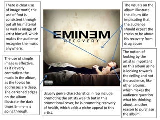 There is clear use  of image motif, the use of font is consistent through out all his material as well as image of artist himself, which makes the audience recognise the music anywhere. The visuals on the album illustrate the album title implicating that the audience should expect the tracks to be about his recovery from drug abuse The notion of looking by the artist is important on this album as he is looking towards the ceiling and not the audience, like other albums, which makes the audience question what his thinking about, another reason to purchase the album. The use of simple image is effective, as it cleverly contradicts the music in the album, as the topics he addresses are deep. The darkened edges on the album illustrate the dark times Eminem is going through. Usually genre characteristics in rap include promoting the artists wealth but in this promotional cover, he is promoting recovery of health, which adds a niche appeal to this artist. 