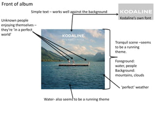 Front of album
Simple text – works well against the background
Kodaline’s own font

Unknown people
enjoying themselves –
they’re ‘in a perfect
world’

Tranquil scene –seems
to be a running
theme.
Foreground:
water, people
Background:
mountains, clouds
‘perfect’ weather
Water- also seems to be a running theme

 
