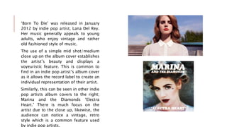 ‘Born To Die’ was released in January
2012 by indie pop artist, Lana Del Rey.
Her music generally appeals to young
adults, who enjoy vintage and rather
old fashioned style of music.
The use of a simple mid shot/medium
close up on the album cover establishes
the artist’s beauty and displays a
voyeuristic feature. This is common to
find in an indie pop artist’s album cover
as it allows the record label to create an
individual representation of their artist.
Similarly, this can be seen in other indie
pop artists album covers to the right;
Marina and the Diamonds ‘Electra
Heart.’ There is much focus on the
artist due to the close up, likewise, the
audience can notice a vintage, retro
style which is a common feature used
by indie pop artists.
 