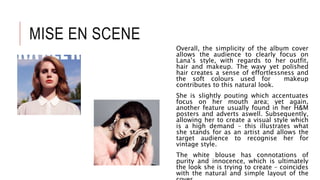 MISE EN SCENE
Overall, the simplicity of the album cover
allows the audience to clearly focus on
Lana’s style, with regards to her outfit,
hair and makeup. The wavy yet polished
hair creates a sense of effortlessness and
the soft colours used for makeup
contributes to this natural look.
She is slightly pouting which accentuates
focus on her mouth area; yet again,
another feature usually found in her H&M
posters and adverts aswell. Subsequently,
allowing her to create a visual style which
is a high demand – this illustrates what
she stands for as an artist and allows the
target audience to recognise her for
vintage style.
The white blouse has connotations of
purity and innocence, which is ultimately
the look she is trying to create – coincides
with the natural and simple layout of the
 