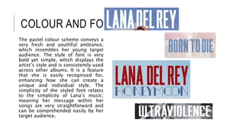 COLOUR AND FONT
The pastel colour scheme conveys a
very fresh and youthful ambiance,
which resembles her young target
audience. The style of font is very
bold yet simple, which displays the
artist’s style and is consistently used
across other albums. It is a feature
that she is easily recognised for,
enhancing how she can create a
unique and individual style. The
simplicity of the styled font relates
to the simplicity of Lana’s music;
meaning her message within her
songs are very straightforward and
can be comprehended easily by her
target audience.
 