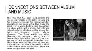 CONNECTIONS BETWEEN ALBUM
AND MUSIC
The filter that has been used softens the
image and reflects a link between Lana and
her music, by extension her lyrics aswell. For
example, in the music video ‘Blue Jeans’ the
artist is in a white bathing suit throughout
the whole video, with a similar hairstyle and
natural makeup, alluding to this idea of her
being this innocent, possibly chaste
character. The lyrics within the video
illustrate her demure nature; she is
hopelessly in love with a ‘bad boy’ character
and states ‘I will love you til the end of time.’
These lyrics establish her naïve persona and
contributes to this idea of innocence – which
is also evident in her album cover, where she
looks very youthful and fresh.
 