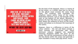 On the back of the digipack, there is a listing of
all the tracks, in a similar style font as the one
on the album cover (creates the same visual
style). The simplistic style resembles her
simplistic nature within many of the songs.
Redundant elements such as the barcode can be
seen at the bottom of the album. Moreover, I
believe the fact that there are no images on the
back allows the audience to focus on the tracks’
names and allows us to discover the meanings of
the names.
However, there is a difference in terms of the
colour scheme – the red and black connote a
more intimate and passionate vibe. These
dominant colours suggests the powerful
emotions displayed within the lyrics of the
songs. The red has connotations of love, which is
the key theme within the songs and generally a
topic included in many indie pop artists’ music.
 