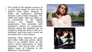 The inside of the digipak consists of
a same style image as seen on the
album’s front cover, however, it
draws the audience’s attention
towards Lana’s body language. The
slight low angle, close up allows us
to concentrate on her slightly
serious yet playful facial
expressions. This coincides with
Goodwin’s theory of vouyeuristic
features where the audience get an
insight to what the artist is like as a
character; and from Lana’s music we
are aware she is very serious.
Similarly, these elements are used
with other indie pop artists, where
there is an evident focus on the
artist’s facial expressions or body
language – this can be seen in the
album cover of Florence & the
Machine’s ‘Ceremonials.’
 
