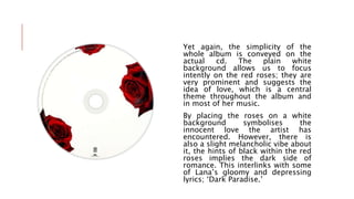 Yet again, the simplicity of the
whole album is conveyed on the
actual cd. The plain white
background allows us to focus
intently on the red roses; they are
very prominent and suggests the
idea of love, which is a central
theme throughout the album and
in most of her music.
By placing the roses on a white
background symbolises the
innocent love the artist has
encountered. However, there is
also a slight melancholic vibe about
it, the hints of black within the red
roses implies the dark side of
romance. This interlinks with some
of Lana’s gloomy and depressing
lyrics; ‘Dark Paradise.’
 