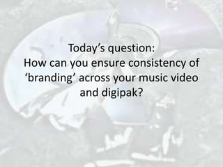 Today’s question:
How can you ensure consistency of
‘branding’ across your music video
and digipak?
 