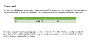 Primary research
We went and asked people which one they would prefer out of the 3 images we have created. We then took a tally of
these results to help us decide our final design. This helps us to understand the audience and to get their input.

1
||

2
|||||||||

3
||||

We asked a range of randomly selected people and showed them the three different ideas we had produced and
asked them which worked most effectively. We recorded each persons decision and decided that which ever the
majority chose we would use for out digipak.

 