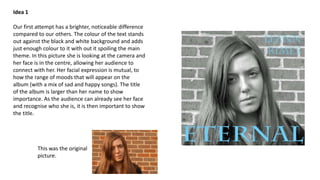 Idea 1
Our first attempt has a brighter, noticeable difference
compared to our others. The colour of the text stands
out against the black and white background and adds
just enough colour to it with out it spoiling the main
theme. In this picture she is looking at the camera and
her face is in the centre, allowing her audience to
connect with her. Her facial expression is mutual, to
how the range of moods that will appear on the
album (with a mix of sad and happy songs). The title
of the album is larger than her name to show
importance. As the audience can already see her face
and recognise who she is, it is then important to show
the title.

This was the original
picture.

 