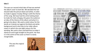 Idea 2
This was our second initial idea of how we wanted
the album cover to look like. We decided that we
should make the picture black and white, in order
to make it appear moody, fitting in with the theme
of the song. We have had the artist looking down
to make her look unhappy, this gives the audience
an idea of the theme of the album and what it is
going to be about. We used a violet colour for the
words as it stands out against the black and white
background and it also links to her older album
covers in which she uses light colours for the
wording. We used a clear and bold font to make it
stand out and to get straight to the point. Her face
is in the centre of the cover so that it is easily
recognisable.

This was the original
picture.

 