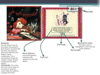 Barcode




Artwork:                                                                               Album/artist name:
One Hot Minute was the                                            Brand logo             The album name is
only album that guitarist                                                           highlighted to catch the eye
Dave Navarro recorded with                                                                of the audience.
the band. His presence                                                         Record label
altered the Red Hot Chili     Bonus features:
Peppers' sound
                              extra selling point,
considerably. This is
represented through the
                              enhances the           Track list
change in album artwork       audience to buy the
compared to the other         album.
albums.
COLOUR RED: The colour
red is the iconic colour of
the band so using this
colour helps the audience
recognise the brand.
 