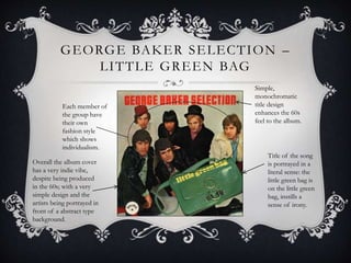GEORGE BAKER SELECTION –
LITTLE GREEN BAG
Title of the song
is portrayed in a
literal sense: the
little green bag is
on the little green
bag, instills a
sense of irony.
Each member of
the group have
their own
fashion style
which shows
individualism.
Simple,
monochromatic
title design
enhances the 60s
feel to the album.
Overall the album cover
has a very indie vibe,
despite being produced
in the 60s; with a very
simple design and the
artists being portrayed in
front of a abstract type
background.
 
