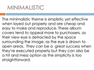 MINIMALISTIC 
The minimalistic theme is simplistic yet effective 
when layed out properly and are cheap and 
easy to make and reproduce. These album 
covers tend to appeal more to purchasers, as 
their view eye is detracted by the space 
surrounding the image, as the eye is drawn to 
open areas. They can be a great success when 
they’re executed properly but they can also be 
a hit and mess option as the simplicity is too 
straightforward. 
 
