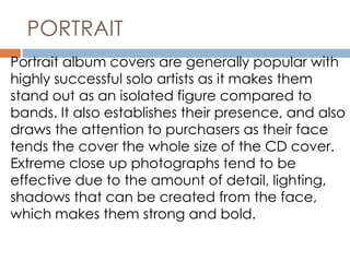 PORTRAIT 
Portrait album covers are generally popular with 
highly successful solo artists as it makes them 
stand out as an isolated figure compared to 
bands. It also establishes their presence, and also 
draws the attention to purchasers as their face 
tends the cover the whole size of the CD cover. 
Extreme close up photographs tend to be 
effective due to the amount of detail, lighting, 
shadows that can be created from the face, 
which makes them strong and bold. 
 