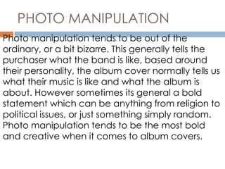 PHOTO MANIPULATION 
Photo manipulation tends to be out of the 
ordinary, or a bit bizarre. This generally tells the 
purchaser what the band is like, based around 
their personality, the album cover normally tells us 
what their music is like and what the album is 
about. However sometimes its general a bold 
statement which can be anything from religion to 
political issues, or just something simply random. 
Photo manipulation tends to be the most bold 
and creative when it comes to album covers. 
 