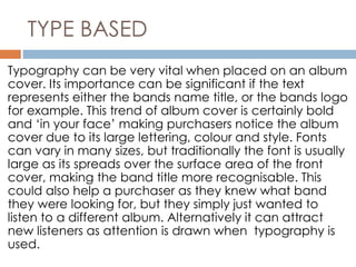 TYPE BASED 
Typography can be very vital when placed on an album 
cover. Its importance can be significant if the text 
represents either the bands name title, or the bands logo 
for example. This trend of album cover is certainly bold 
and ‘in your face’ making purchasers notice the album 
cover due to its large lettering, colour and style. Fonts 
can vary in many sizes, but traditionally the font is usually 
large as its spreads over the surface area of the front 
cover, making the band title more recognisable. This 
could also help a purchaser as they knew what band 
they were looking for, but they simply just wanted to 
listen to a different album. Alternatively it can attract 
new listeners as attention is drawn when typography is 
used. 
 