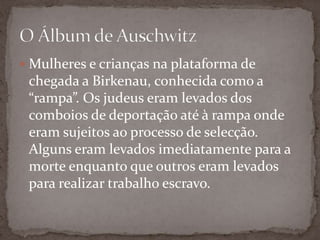  Mulheres e crianças na plataforma de
 chegada a Birkenau, conhecida como a
 “rampa”. Os judeus eram levados dos
 comboios de deportação até à rampa onde
 eram sujeitos ao processo de selecção.
 Alguns eram levados imediatamente para a
 morte enquanto que outros eram levados
 para realizar trabalho escravo.
 