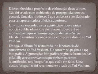  É desconhecido o propósito da elaboração deste álbum.
  Não foi criado com o objectivo de propaganda nem uso
  pessoal. Uma das hipóteses é que estivesse a ser elaborado
  para ser apresentado a oficiais superiores.
 Lilly nunca escondeu a sua existência e houve várias
  notícias publicadas sobre ele. Ela guardou-o até ao
  momento em que o famoso caçador de nazis Serge
  Klarsfeld a visitou nos anos 80 e a conveceu a doá-lo ao Yad
  Vashem.
 Em 1994 o álbum foi restaurado no laboratório de
  conservação do Yad Vashem. Ele contém 56 páginas e 193
  fotografias. Algumas das fotografias originais foram doadas
  pela Lilly aos sobreviventes que tinham parentes
  identificados nas fotografias que estão em falta. Uma
  dessas fotografias foi recentemente doada ao Yad Vashem.
 