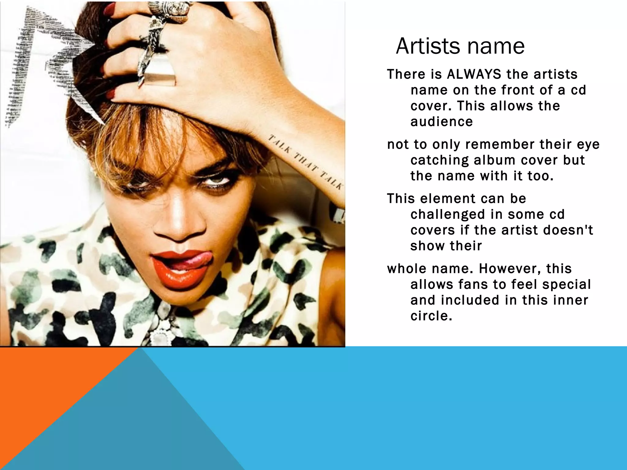 Artists name
There is ALWAYS the artists
   name on the front of a cd
   cover. This allows the
   audience
not to only remember their eye
   catching album cover but
   the name with it too.
This element can be
   challenged in some cd
   covers if the artist doesn't
   show their
whole name. However, this
   allows fans to feel special
   and included in this inner
   circle.
 