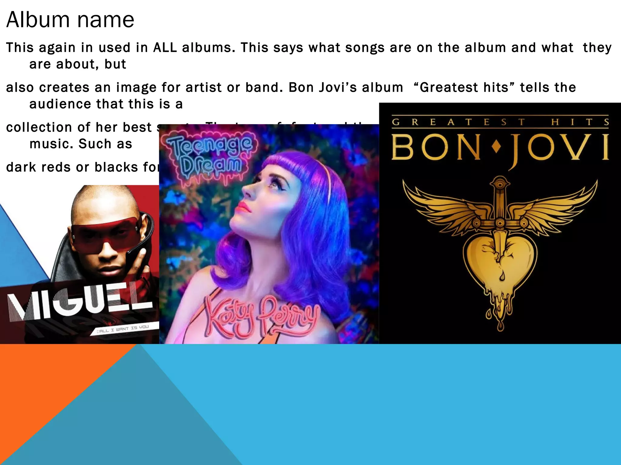 Album name
This again in used in ALL albums. This says what songs are on the album and what they
   are about, but
also creates an image for artist or band. Bon Jovi’s album “Greatest hits” tells the
   audience that this is a
collection of her best songs. The type of font and the color helps illustrate the genre of
    music. Such as
dark reds or blacks for rock; or pink and bubbly for pop music.
 