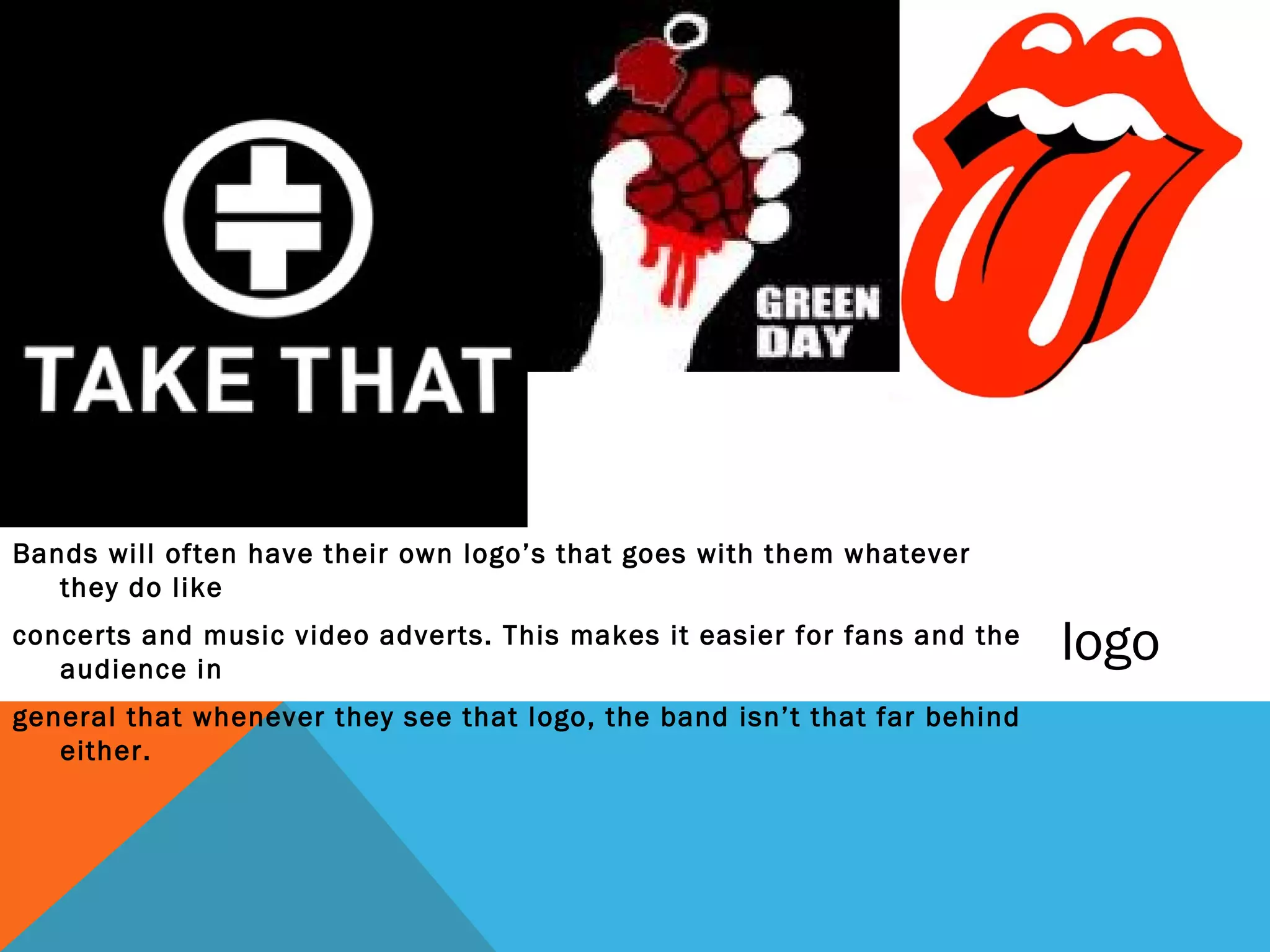 Bands will often have their own logo’s that goes with them whatever
   they do like
concerts and music video adverts. This makes it easier for fans and the
   audience in
                                                                           logo
general that whenever they see that logo, the band isn’t that far behind
   either.
 