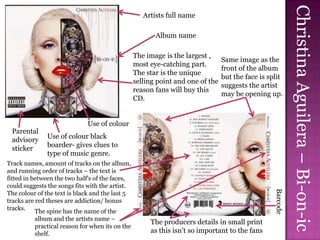 Christina Aguilera – Bi-on-ic
                                                    Artists full name

                                                        Album name

                                                 The image is the largest ,
                                                                                Same image as the
                                                 most eye-catching part.
                                                                                front of the album
                                                 The star is the unique
                                                                                but the face is split
                                                 selling point and one of the
                                                                                suggests the artist
                                                 reason fans will buy this
                                                                                may be opening up.
                                                 CD.


                             Use of colour
 Parental
 advisory     Use of colour black
 sticker      boarder- gives clues to
              type of music genre.
Track names, amount of tracks on the album,
and running order of tracks – the text is
fitted in between the two half's of the faces,
could suggests the songs fits with the artist.




                                                                                                  Barcode
The colour of the text is black and the last 5
tracks are red theses are addiction/ bonus
tracks. The spine has the name of the
          album and the artists name –
                                                      The producers details in small print
          practical reason for when its on the
          shelf.                                      as this isn’t so important to the fans
 