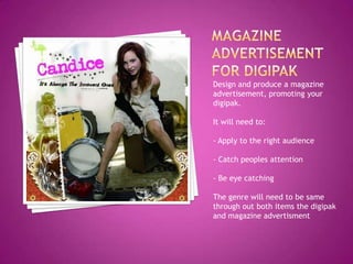 Design and produce a magazine
advertisement, promoting your
digipak.

It will need to:

- Apply to the right audience

- Catch peoples attention

- Be eye catching

The genre will need to be same
through out both items the digipak
and magazine advertisment
 