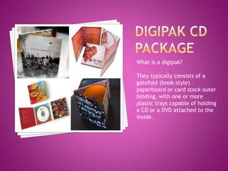 What is a digipak?

They typically consists of a
gatefold (book-style)
paperboard or card stock outer
binding, with one or more
plastic trays capable of holding
a CD or a DVD attached to the
inside.
 